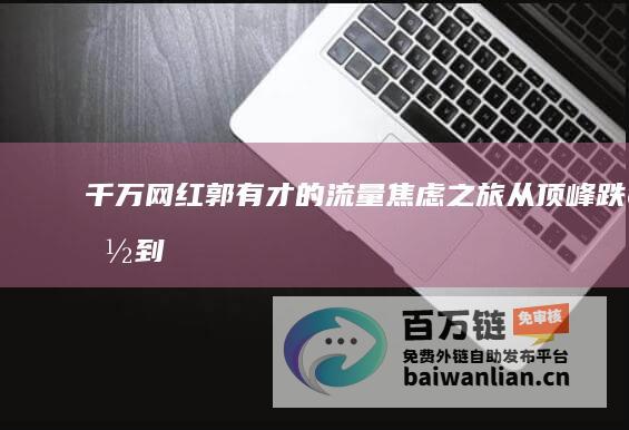 千万网红郭有才的流量焦虑之旅——从顶峰跌落到谷底的逆袭故事 2024未完待续 (千万网红郭有才停播后)